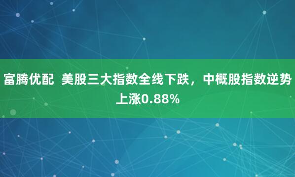 富腾优配  美股三大指数全线下跌，中概股指数逆势上涨0.88%