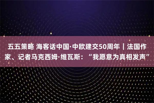 五五策略 海客话中国·中欧建交50周年｜法国作家、记者马克西姆·维瓦斯：“我愿意为真相发声”