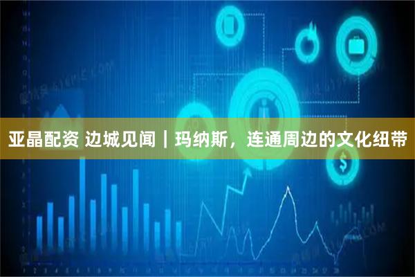 亚晶配资 边城见闻｜玛纳斯，连通周边的文化纽带