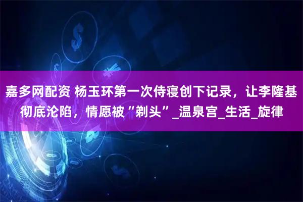 嘉多网配资 杨玉环第一次侍寝创下记录，让李隆基彻底沦陷，情愿被“剃头”_温泉宫_生活_旋律