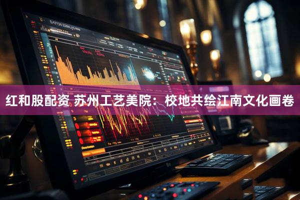 红和股配资 苏州工艺美院：校地共绘江南文化画卷