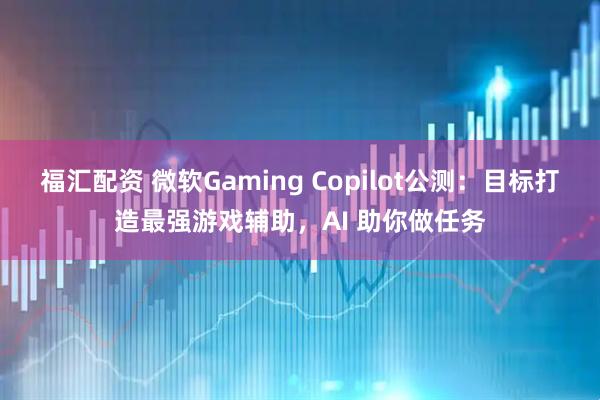 福汇配资 微软Gaming Copilot公测：目标打造最强游戏辅助，AI 助你做任务