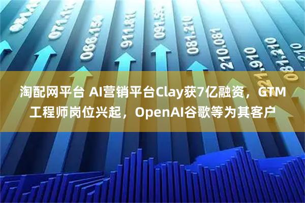 淘配网平台 AI营销平台Clay获7亿融资，GTM工程师岗位兴起，OpenAI谷歌等为其客户