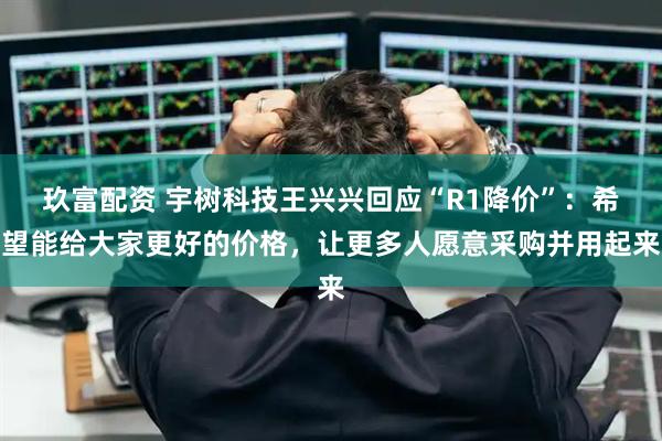 玖富配资 宇树科技王兴兴回应“R1降价”：希望能给大家更好的价格，让更多人愿意采购并用起来