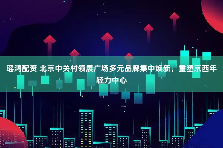 瑶鸿配资 北京中关村领展广场多元品牌集中焕新，重塑京西年轻力中心