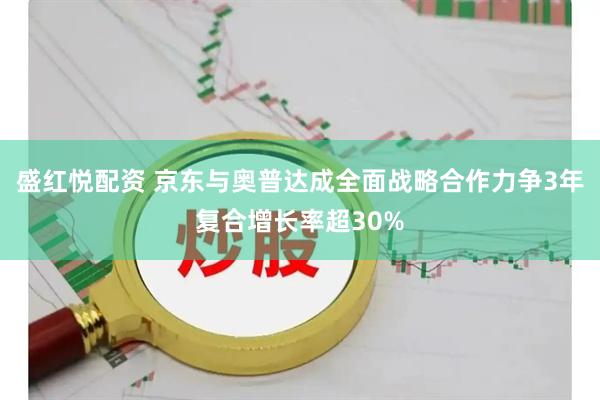 盛红悦配资 京东与奥普达成全面战略合作力争3年复合增长率超30%