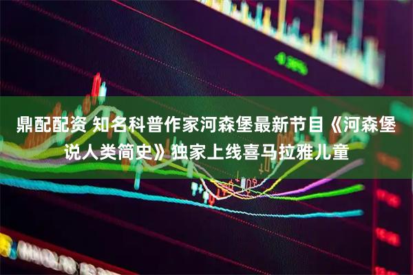 鼎配配资 知名科普作家河森堡最新节目《河森堡说人类简史》独家上线喜马拉雅儿童