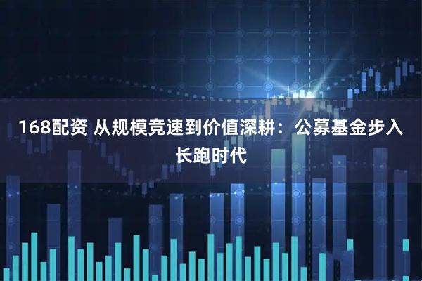 168配资 从规模竞速到价值深耕：公募基金步入长跑时代