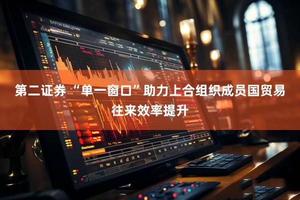 第二证券 “单一窗口”助力上合组织成员国贸易往来效率提升
