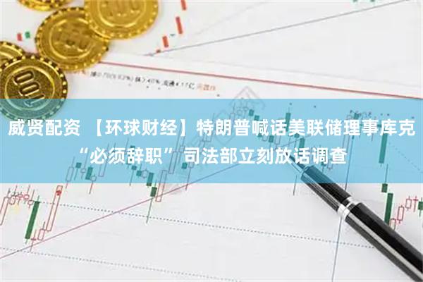 威贤配资 【环球财经】特朗普喊话美联储理事库克“必须辞职” 司法部立刻放话调查