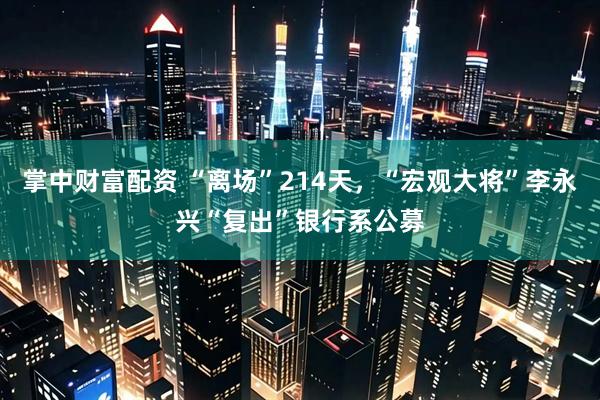 掌中财富配资 “离场”214天，“宏观大将”李永兴“复出”银行系公募