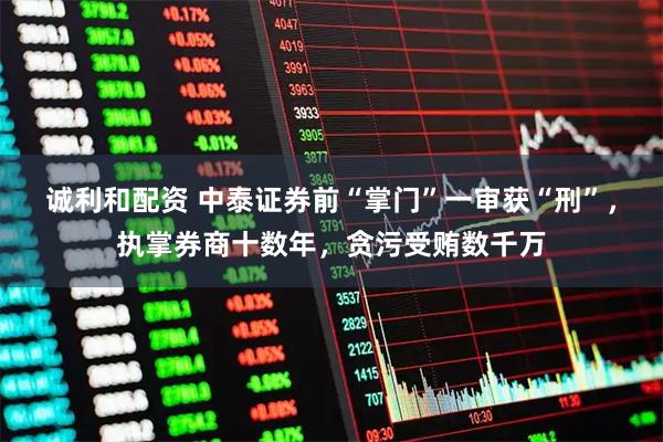 诚利和配资 中泰证券前“掌门”一审获“刑”，执掌券商十数年，贪污受贿数千万