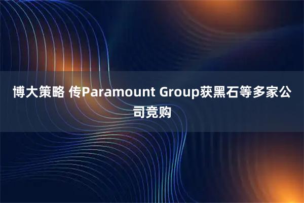 博大策略 传Paramount Group获黑石等多家公司竞购