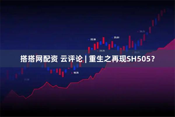 搭搭网配资 云评论 | 重生之再现SH505？