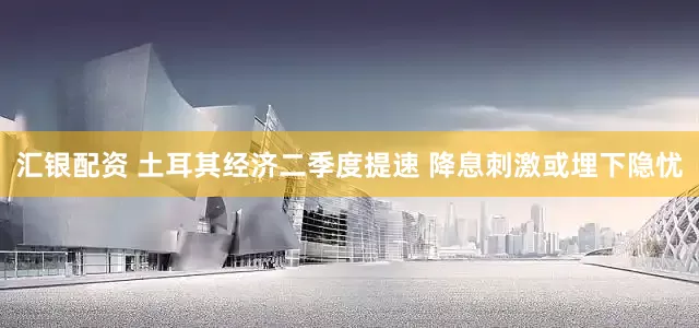 汇银配资 土耳其经济二季度提速 降息刺激或埋下隐忧