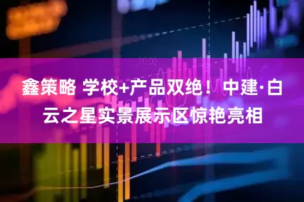 鑫策略 学校+产品双绝！中建·白云之星实景展示区惊艳亮相