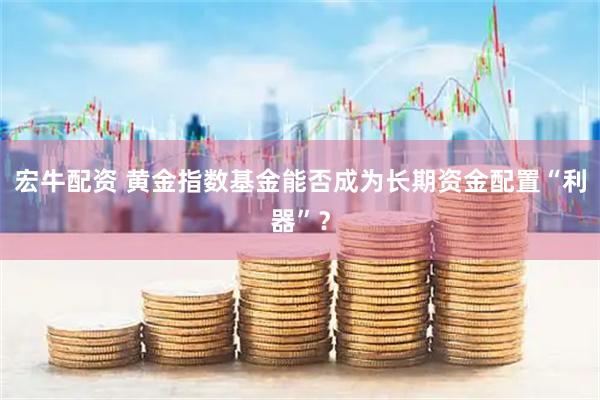 宏牛配资 黄金指数基金能否成为长期资金配置“利器”？