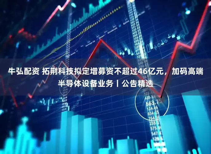 牛弘配资 拓荆科技拟定增募资不超过46亿元，加码高端半导体设备业务丨公告精选