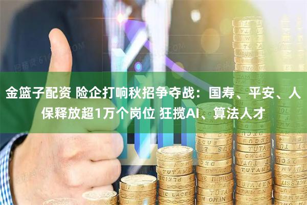 金篮子配资 险企打响秋招争夺战：国寿、平安、人保释放超1万个岗位 狂揽AI、算法人才