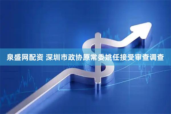 泉盛网配资 深圳市政协原常委姚任接受审查调查