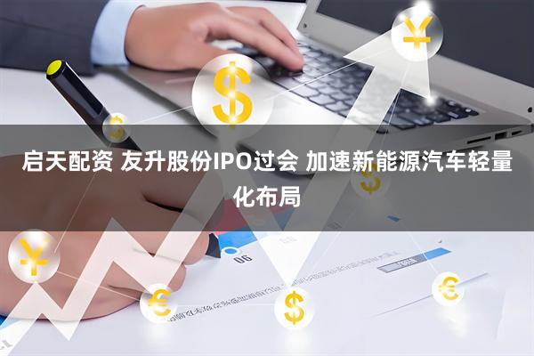 启天配资 友升股份IPO过会 加速新能源汽车轻量化布局