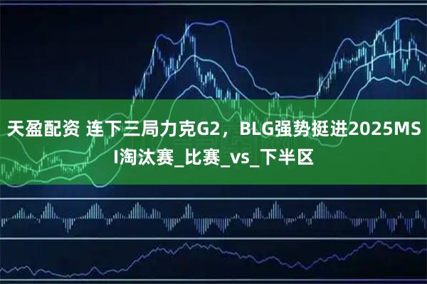 天盈配资 连下三局力克G2，BLG强势挺进2025MSI淘汰赛_比赛_vs_下半区