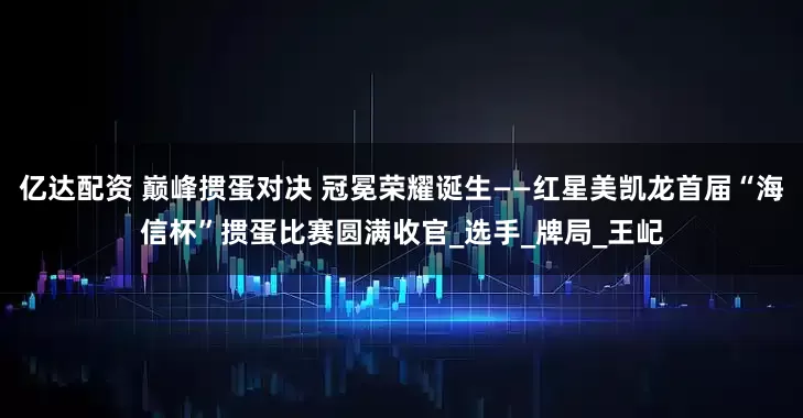亿达配资 巅峰掼蛋对决 冠冕荣耀诞生——红星美凯龙首届“海信杯”掼蛋比赛圆满收官_选手_牌局_王屺