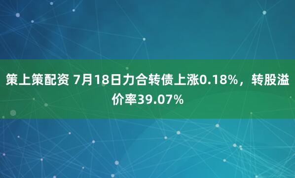 策上策配资 7月18日力合转债上涨0.18%，转股溢价率39.07%