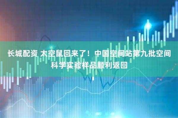 长城配资 太空鼠回来了！中国空间站第九批空间科学实验样品顺利返回